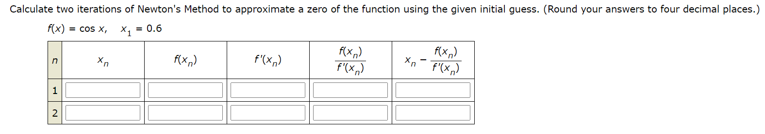 Calculate two iterations of Newton's Method to approximate a zero of the function using the given initial guess. (Round your answers to four decimal places.
f(x) = cos x,
X, = 0.6
f(x,)
f'(x,)
f(x,)
f'(x,)
f(x,)
f'(xn)
1
2
