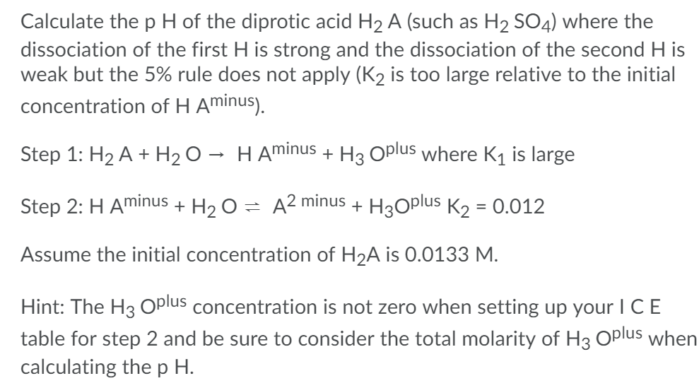 Calculate the p H of the diprotic acid H2 A (such as H2 SO4) where the
dissociation of the first H is strong and the dissociation of the second H is
weak but the 5% rule does not apply (K2 is too large relative to the initial
concentration of H Aminus).
Step 1: H2 A + H2 O → H Aminus + H3 Oplus where K1 is large
Step 2: H Aminus + H2 O = A² minus + H3Oplus K2 = 0.012
%3D
Assume the initial concentration of H2A is 0.0133 M.
Hint: The H3 Oplus concentration is not zero when setting up your I CE
table for step 2 and be sure to consider the total molarity of H3 Oplus when
calculating the p H.
