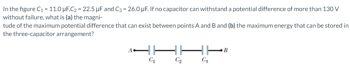 In the figure C1= 11.0 µF,C2 = 22.5 µF and C3 = 26.0 µF. If no capacitor can withstand a potential difference of more than 130 V
without failure, what is (a) the magni-
tude of the maximum potential difference that can exist between points A and B and (b) the maximum energy that can be stored in
the three-capacitor arrangement?
A
B
C2
C3
