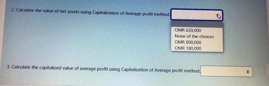 2. Calculate the value of net assets using Capitalization of Average profit method.
OMR 620,000
None of the choices
OMR 800,000
OMR 180,000
3. Calculate the capitalized value of average profit using Capitalization of Average profit method.
