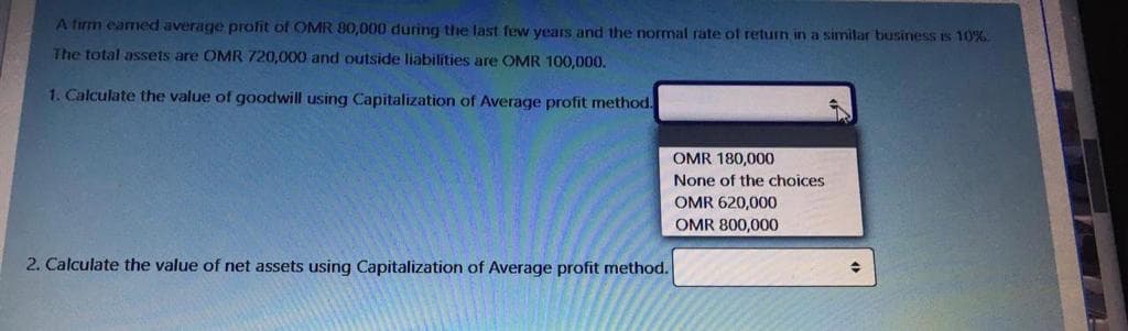 A firm eamed average profit of OMR 80,000 during the last few years and the normal rate of return in a similar business is 10%
The total assets are OMR 720,000 and outside liabilities are OMR 100,000.
1. Calculate the value of goodwill using Capitalization of Average profit method.
OMR 180,000
None of the choices
OMR 620,000
OMR 800,000
2. Calculate the value of net assets using Capitalization of Average profit method.
