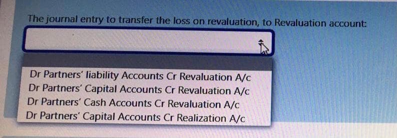The journal entry to transfer the loss on revaluation, to Revaluation account:
Dr Partners' Iliability Accounts Cr Revaluation A/c
Dr Partners' Capital Accounts Cr Revaluation A/c
Dr Partners' Cash Accounts Cr Revaluation A/c
Dr Partners' Capital Accounts Cr Realization A/c
