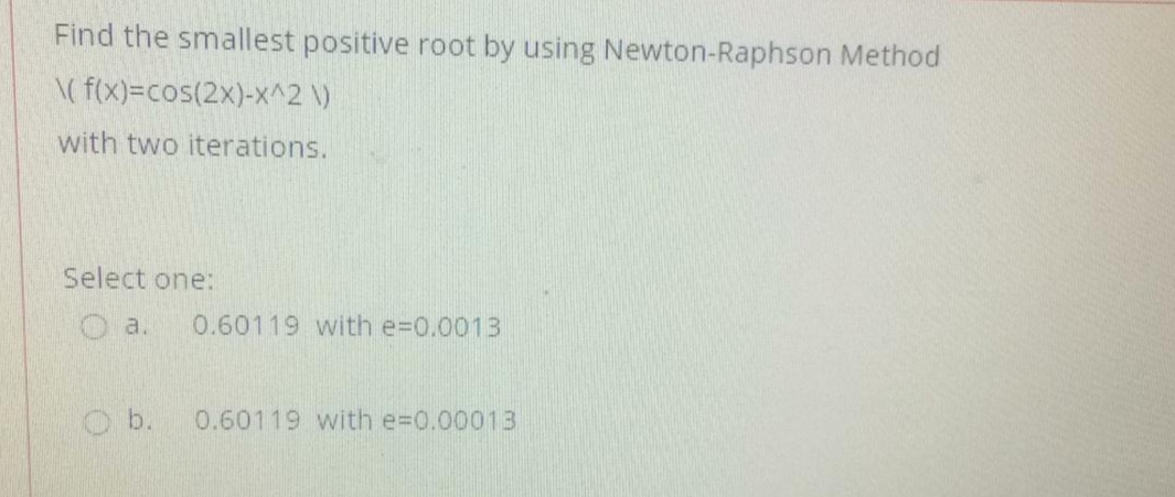Find the smallest positive root by using Newton-Raphson Method
\( f(x)=cos(2x)-x^2 \)
with two iterations.
Select one:
a.
0.60119 with e=0.0013
O b.
0.60119 with e=0.00013
