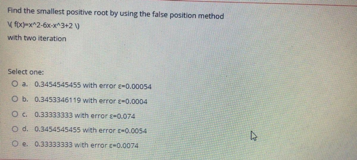 Find the smallest positive root by using the false position method
( f(x)=x^2-6x-x^3+2 \)
with two iteration
Select one:
O a. 0.3454545455 with error ɛ=0.00054
O b. 0.3453346119 with error E=0.0004
O c. 0.33333333 with error ɛ=0.074
O d. 0.3454545455 with error ɛ=0.0054
0.33333333 with error E=0.0074
O e.
