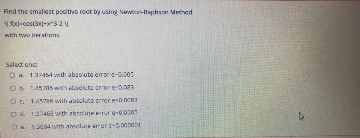 Find the smallest positive root by using Newton-Raphson Method
( f(x)=cos(3x)+x^3-2 )
with two iterations.
Select one:
O a.
1.37464 with absolute error e-D0.005
O b. 1.45786 with absolute error e3D0.083
O c. 1.45786 with absolute error e3D0.0083
O d. 1.37463 with absolute error e3D0.0005
Oe.
1.3694 with absolute error e-D0.000001

