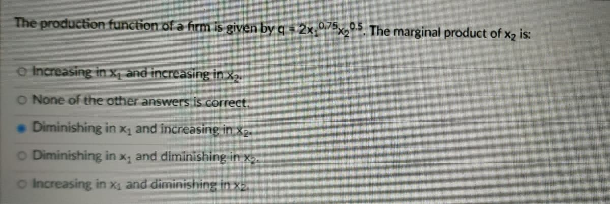 The production function of a firm is given by q = 2x,75x0.5, The marginal product of x2 is:
o Increasing in Xq and increasing in x2.
O None of the other answers is correct.
Diminishing in x1 and increasing in x2.
O Diminishing in x, and diminishing in x2.
o Increasing in xị and diminishing in x2.
