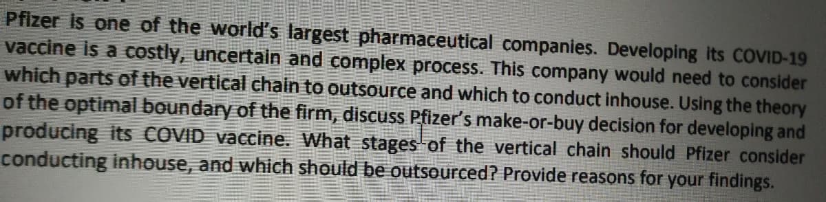 Pfizer is one of the world's largest pharmaceutical companies. Developing its COVID-19
vaccine is a costly, uncertain and complex process. This company would need to consider
which parts of the vertical chain to outsource and which to conduct inhouse. Using the theory
of the optimal boundary of the firm, discuss Pfizer's make-or-buy decision for developing and
producing its COVID vaccine. What stages of the vertical chain should Pfizer consider
conducting inhouse, and which should be outsourced? Provide reasons for your findings.
