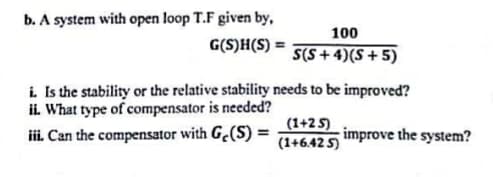 b. A system with open loop T.F given by,
100
G(S)H(S) =
S(S + 4)(S+5)
i Is the stability or the relative stability needs to be improved?
ii. What type of compensator is needed?
iii. Can the compensator with G.(S) =
(1+2 5)
(1+6.42 5 mprove the system?
