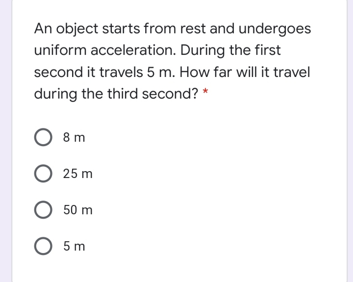 An object starts from rest and undergoes
uniform acceleration. During the first
second it travels 5 m. How far will it travel
during the third second? *
8 m
25 m
O 50 m
O 5 m
