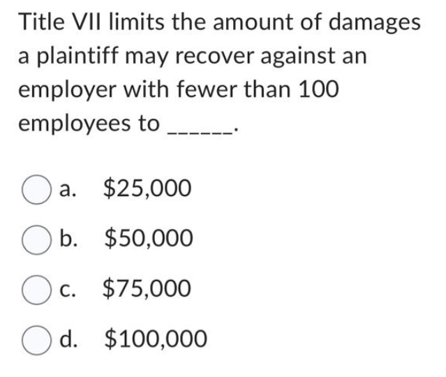 Title VII limits the amount of damages
a plaintiff may recover against an
employer with fewer than 100
employees to
Oa. $25,000
Ob. $50,000
Oc. $75,000
Od. $100,000