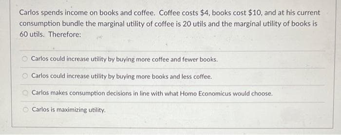 Carlos spends income on books and coffee. Coffee costs $4, books cost $10, and at his current
consumption bundle the marginal utility of coffee is 20 utils and the marginal utility of books is
60 utils. Therefore:
Carlos could increase utility by buying more coffee and fewer books.
Carlos could increase utility by buying more books and less coffee.
Carlos makes consumption decisions in line with what Homo Economicus would choose.
Carlos is maximizing utility.