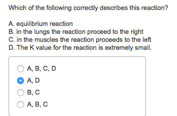 Which of the following correctly describes this reaction?
A. equilibrium reaction
B. in the lungs the reaction proceed to the right
C. in the muscles the reaction proceeds to the left
D. The K value for the reaction is extremely small.
O A, B, C, D
A, D
B, C
O A, B, C