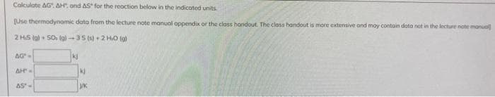 Calculate AG. AH. and AS for the reaction below in the indicated units.
[Use thermodynamic data from the lecture note manual oppendix or the class handout. The class handout is more extensive and may contain data not in the lecture note manual
2 HS (g) 50 (g)-35 (s) + 2 HO (g)
AG"-
AH"-
AS"=
kj
kj
J/K
