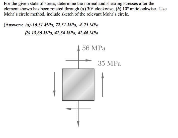For the given state of stress, determine the normal and shearing stresses after the
element shown has been rotated through (a) 30° clockwise, (b) 10° anticlockwise. Use
Mohr's circle method, include sketch of the relevant Mohr's circle.
(Answers: (a)-16.31 MPa, 72.31 MPa, -6.73 MPa
b) 13.66 МPа, 42.34 MРа, 42.46 MPа
56 MPа
35 MPa
