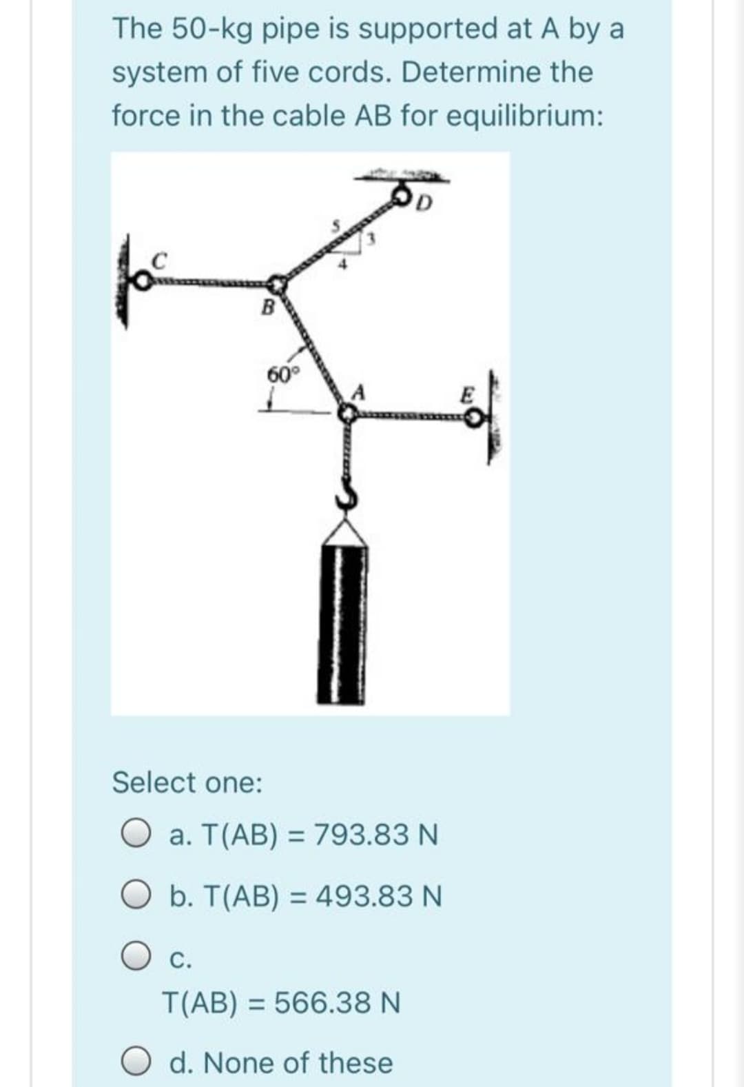 The 50-kg pipe is supported at A by a
system of five cords. Determine the
force in the cable AB for equilibrium:
B
60°
Select one:
O a. T(AB) = 793.83 N
b. T(AB) = 493.83 N
O c.
T(AB) = 566.38 N
O d. None of these
