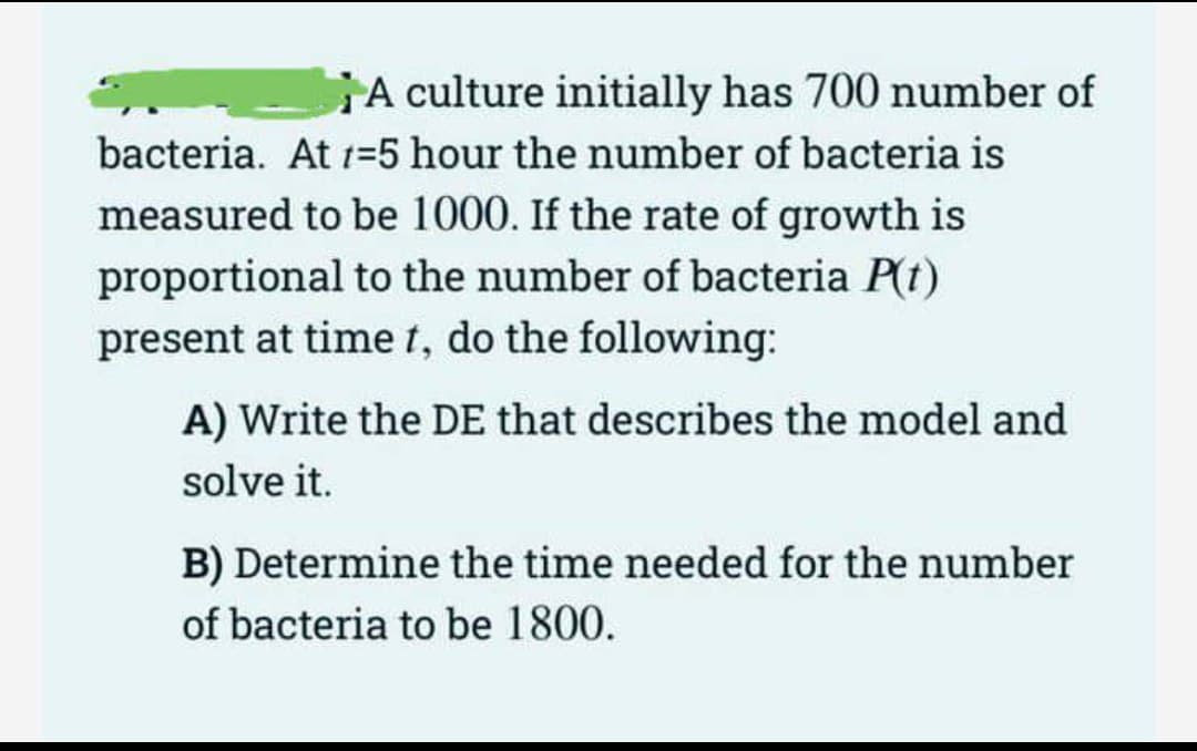 A culture initially has 700 number of
bacteria. At 1=5 hour the number of bacteria is
measured to be 1000. If the rate of growth is
proportional to the number of bacteria P(t)
present at time t, do the following:
A) Write the DE that describes the model and
solve it.
B) Determine the time needed for the number
of bacteria to be 1800.
