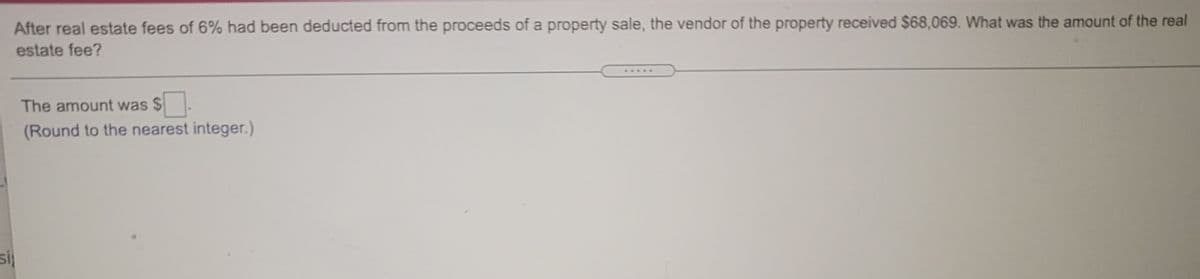 After real estate fees of 6% had been deducted from the proceeds of a property sale, the vendor of the property received $68,069. What was the amount of the real
estate fee?
...*
The amount was $
(Round to the nearest integer.)
si
