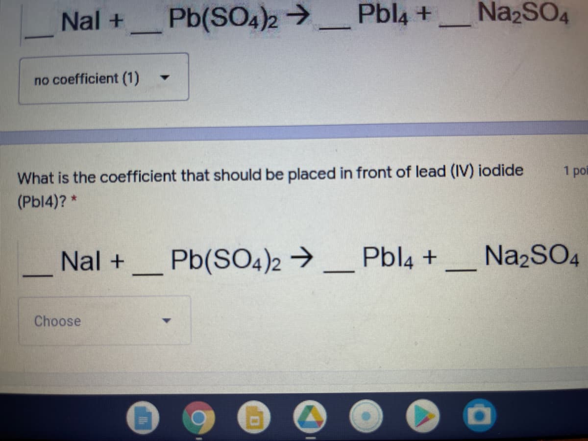 Nal +
Pb(SO4)2 >
Pbl4 +
NazSO4
-
no coefficient (1)
What is the coefficient that should be placed in front of lead (IV) iodide
(Pbl4)?*
1 poi
Nal +
Pb(SO4)2 →
Pbl4 +
Na2SO4
|
-
Choose
