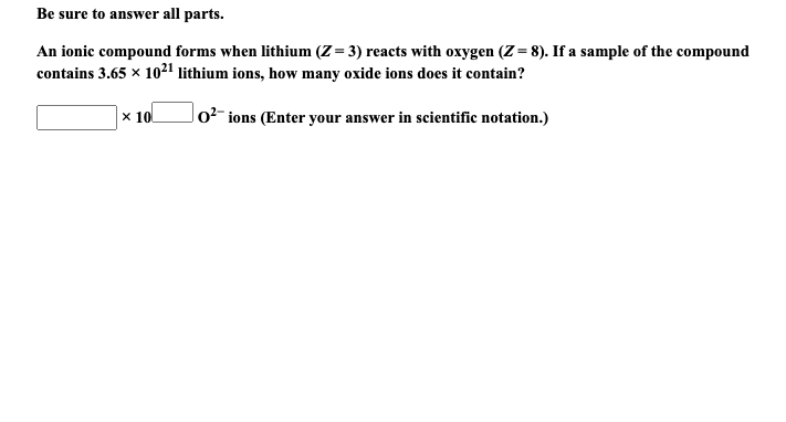 Be sure to answer all parts.
An ionic compound forms when lithium (Z = 3) reacts with oxygen (Z = 8). If a sample of the compound
contains 3.65 x 10²1 lithium ions, how many oxide ions does it contain?
x 10
lo²- ions (Enter your answer in scientific notation.)
