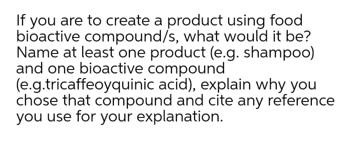 If you are to create a product using food
bioactive compound/s, what would it be?
Name at least one product (e.g. shampoo)
and one bioactive compound
(e.g.tricaffeoyquinic acid), explain why you
chose that compound and cite any reference
you use for your explanation.
