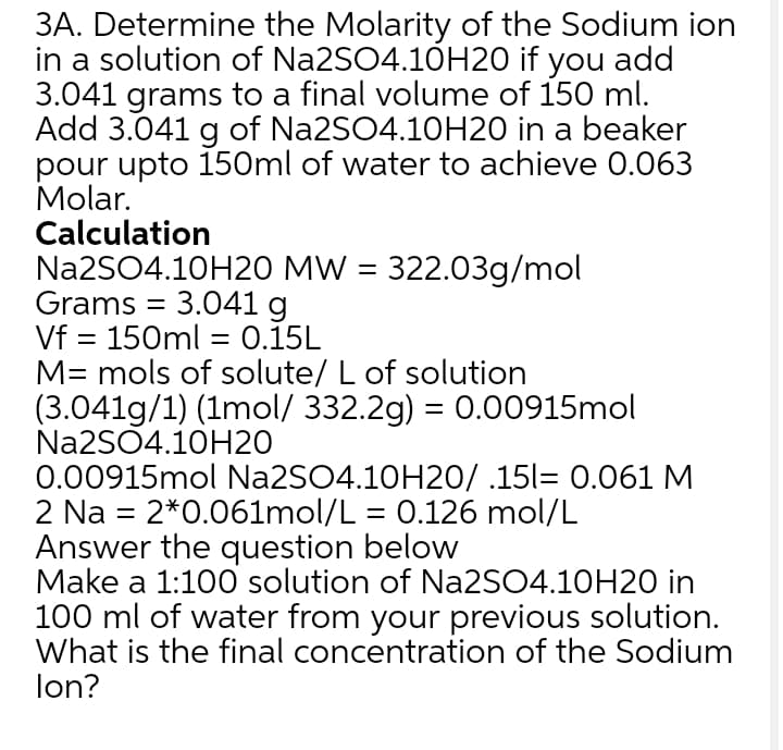 3A. Determine the Molarity of the Sodium ion
in a solution of Na2SO4.10H20 if you add
3.041 grams to a final volume of 150 ml.
Add 3.041 g of Na2SO4.10H20 in a beaker
pour upto 150ml of water to achieve 0.063
Molar.
Calculation
Na2SO4.10H20 MW = 322.03g/mol
Grams = 3.041 g
Vf = 150ml = 0.15L
M= mols of solute/ L of solution
(3.041g/1) (1mol/ 332.2g) = 0.00915mol
Na2SO4.10H20
0.00915mol N22SO4.10H20/ .15l= 0.061 M
2 Na = 2*0.061mol/L = 0.126 mol/L
Answer the question below
Make a 1:100 solution of Na2SO4.10H20 in
100 ml of water from your previous solution.
What is the final concentration of the Sodium
lon?
