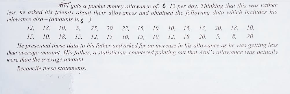 ATul gets a pocket money allowance of. $ 12 per day. Thinking that this was rather
less, he asked his friends about their allowances and obtäined ihe following data which includes his
allowance als0 - (amounts ins ).
12,
18,
10,
5,
25,
20,
22,
15,
10,
10.
15,
13,
20,
18,
10,
15,
10,
18,
15,
12,
15,
10,
15,
10,
12,
18,
20,
5,
8,
20.
He presented these data to his father and asked for an increase in his allowance as he was getting less
than average amount. His father, a statistician, countered pointing out that Atul's allowance was actually
more than the average amount.
Reconcile these statements.
