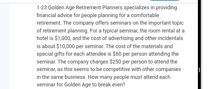 1-23 Golden Age Retirement Planners specializes in providing
financial advice for people planning for a comfortable
retirement. The company offers seminars on the important topic
of retirement planning. For a typical seminar, the room rental at a
hotel is $1,000, and the cost of advertising and other incidentals
is about $10,000 per seminar. The cost of the materials and
special gifts for each attendee is $60 per person attending the
seminar. The company charges $250 per person to attend the
seminar, as this seems to be competitive with other companies
in the same business. How many people must attend each
seminar for Golden Age to break even?
