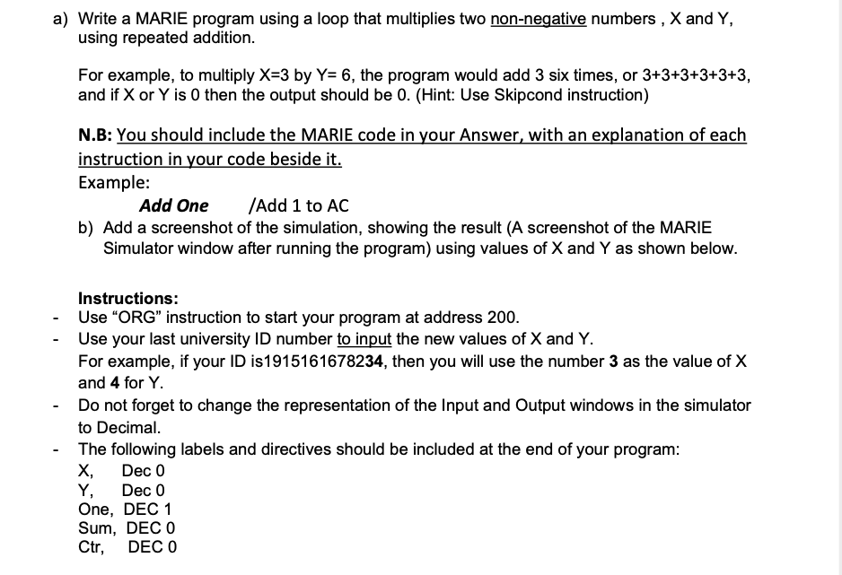 a) Write a MARIE program using a loop that multiplies two non-negative numbers , X and Y,
using repeated addition.
For example, to multiply X=3 by Y= 6, the program would add 3 six times, or 3+3+3+3+3+3,
and if X or Y is 0 then the output should be 0. (Hint: Use Skipcond instruction)
N.B: You should include the MARIE code in your Answer, with an explanation of each
instruction in your code beside it.
Example:
Add One
/Add 1 to AC
b) Add a screenshot of the simulation, showing the result (A screenshot of the MARIE
Simulator window after running the program) using values of X and Y as shown below.
Instructions:
Use "ORG" instruction to start your program at address 200.
Use your last university ID number to input the new values of X and Y.
For example, if your ID is1915161678234, then you will use the number 3 as the value of X
and 4 for Y.
Do not forget to change the representation of the Input and Output windows in the simulator
to Decimal.
The following labels and directives should be included at the end of your program:
X,
Y, Dec 0
One, DEC 1
Sum, DEC O
Ctr,
Dec 0
DEC 0
