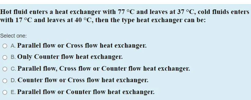 Hot fluid enters a heat exchanger with 77 °C and leaves at 37 °C, cold fluids enters
vith 17 °C and leaves at 40 °C, then the type heat exchanger can be:
