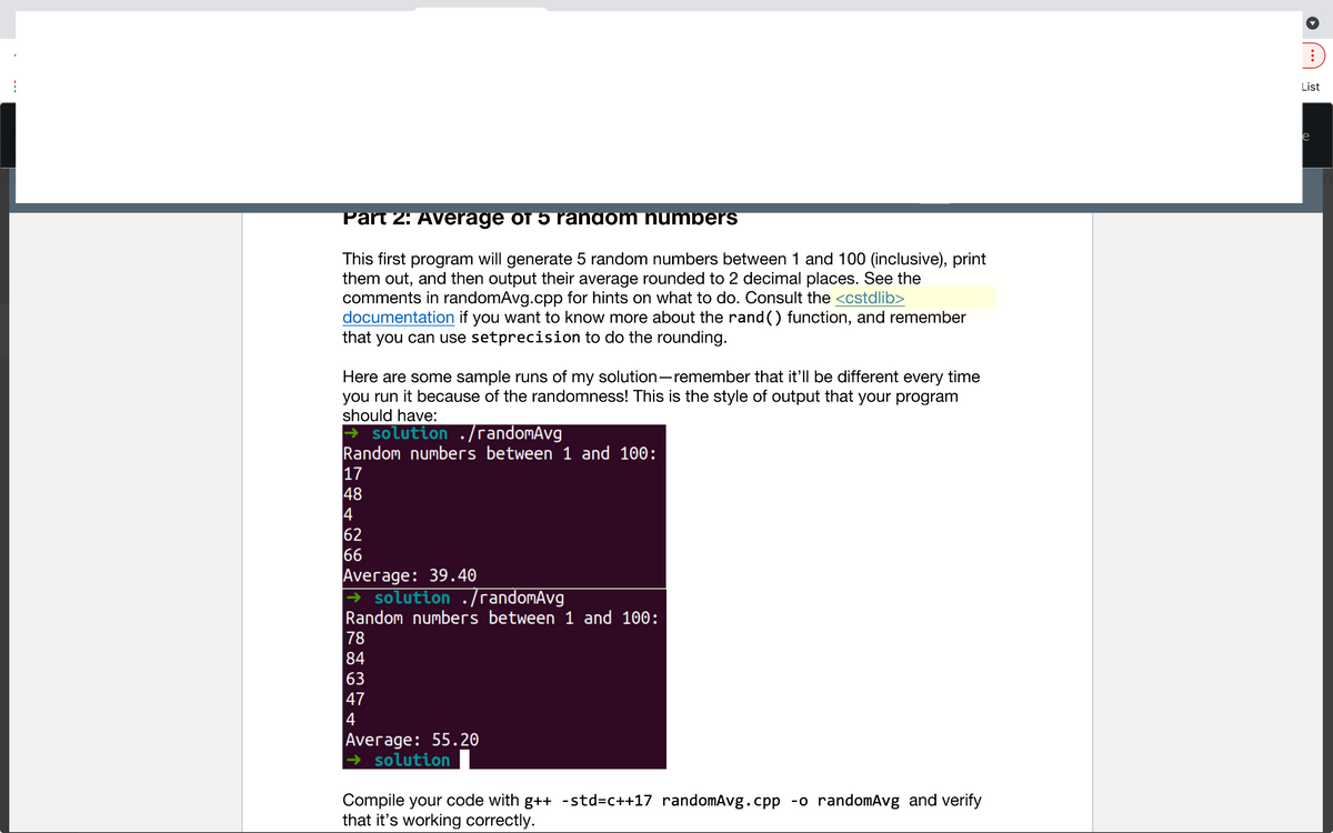 List
e
Part 2: Average of 5 random humbers
This first program will generate 5 random numbers between 1 and 100 (inclusive), print
them out, and then output their average rounded to 2 decimal places. See the
comments in randomAvg.cpp for hints on what to do. Consult the <cstdlib>
documentation if you want to know more about the rand () function, and remember
that you can use setprecision to do the rounding.
Here are some sample runs of my solution-remember that it'll be different every time
you run it because of the randomness! This is the style of output that your program
should have:
> solution ./randomAvg
Random numbers between 1 and 100:
17
48
4
62
66
Average: 39.40
→ solution ./randomAvg
Random numbers between 1 and 100:
78
84
63
47
4
Average: 55.20
→ solution
Compile your code with g++ -std=c++17 randomAvg.cpp -o randomAvg and verify
that it's working correctly.
