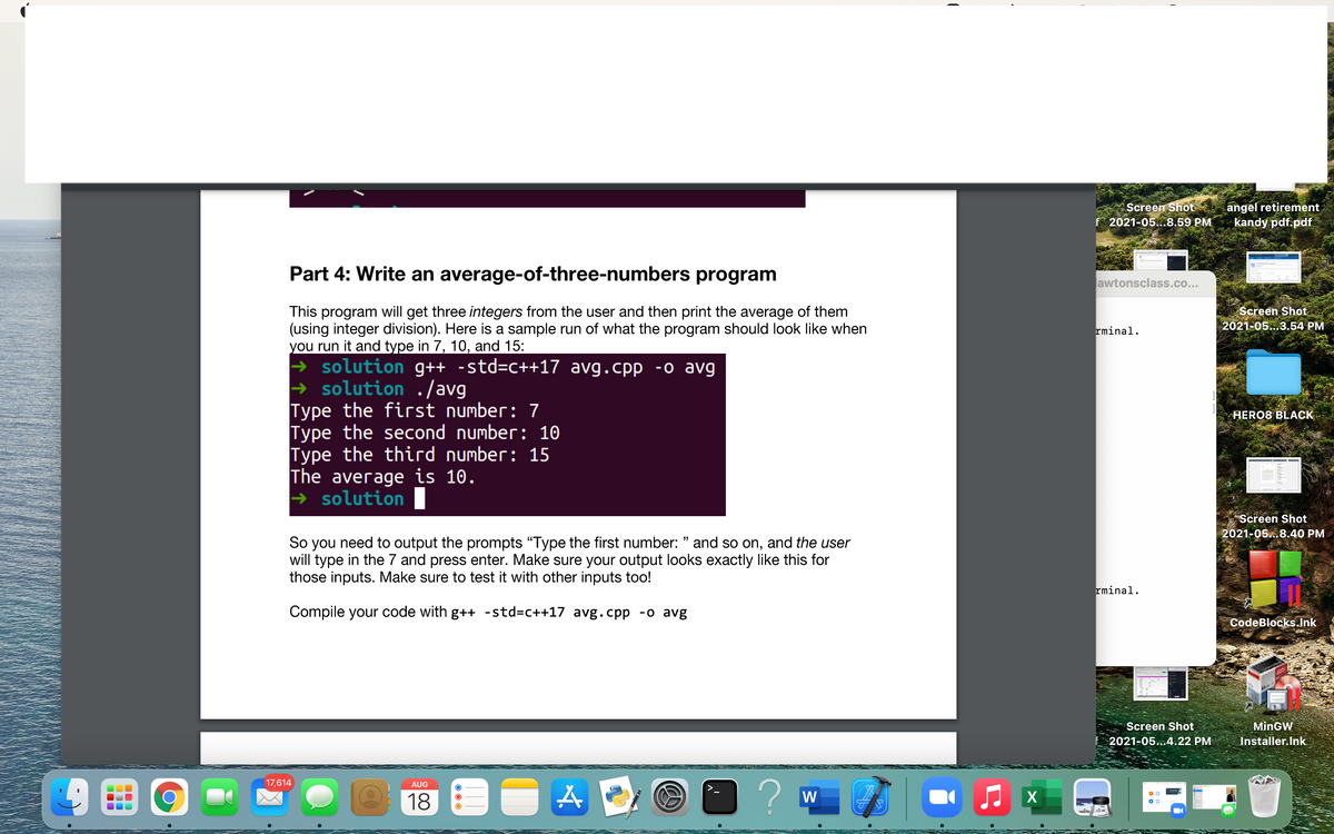 Screen Shot
f 2021-05..8.59 PM
angel retirement
kandy pdf.pdf
Part 4: Write an average-of-three-numbers program
awtonsclass.co...
Screen Shot
2021-05...3.54 PM
This program will get three integers from the user and then print the average of them
(using integer division). Here is a sample run of what the program should look like when
you run it and type in 7, 10, and 15:
+ solution g++ -std=C++17 avg.cpp -o avg
→ solution ./avg
Type the first number: 7
Type the second number: 10
Type the third number: 15
The average is 10.
+ solution
rminal.
HERO8 BLACK
Screen Shot
2021-05..8.40 PM
So you need to output the prompts "Type the first number: " and so on, and the user
will type in the 7 and press enter. Make sure your output looks exactly like this for
those inputs. Make sure to test it with other inputs too!
99
rminal.
Compile your code with g++ -std3c++17 avg.cpp -o avg
CodeBlocks..Jnk
Screen Shot
MinGW
2021-05...4.22 PM
Installer.Ink.
17,614
AUG
18
W
X
