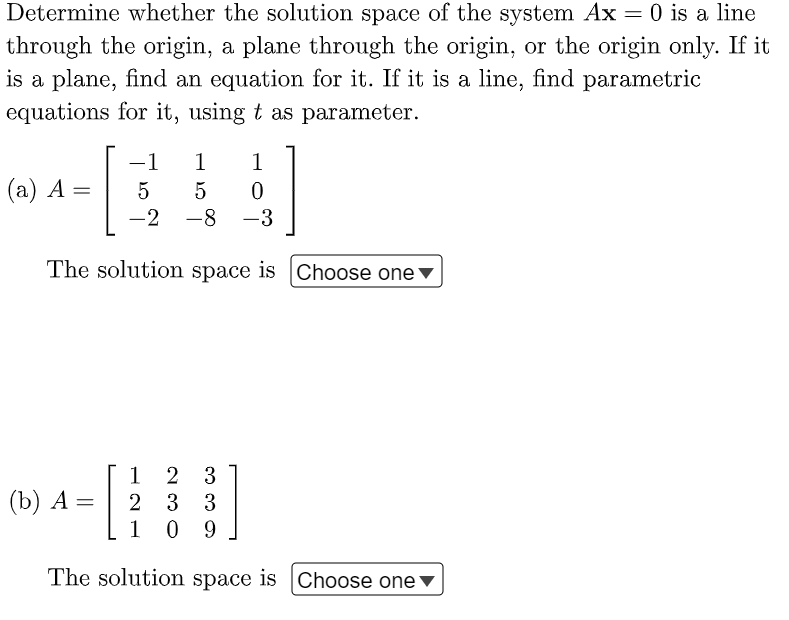 Determine whether the solution space of the system Ax = 0 is a line
through the origin, a plane through the origin, or the origin only. If it
is a plane, find an equation for it. If it is a line, find parametric
equations for it, using t as parameter.
1 1
5
5 0
-2 -8 -3
The solution space is Choose one
(a) A =
-1
1
(b) A = 2
-[
2 3
3 3
1 09
The solution space is Choose one