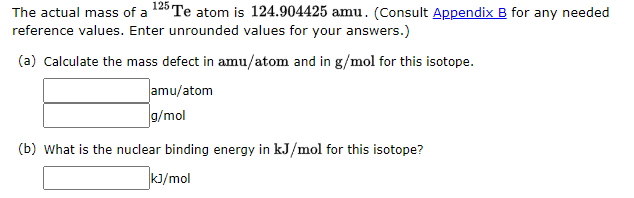 The actual mass of a 125 Te atom is 124.904425 amu. (Consult Appendix B for any needed
reference values. Enter unrounded values for your answers.)
(a) Calculate the mass defect in amu/atom and in g/mol for this isotope.
amu/atom
g/mol
(b) What is the nuclear binding energy in kJ/mol for this isotope?
kJ/mol