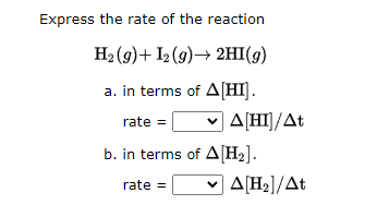 Express the rate of the reaction
H2(g)+ I2(g)→ 2HI(g)
a. in terms of A[HI].
rate =
• | Δ[HΙ]/Δt
b. in terms of A[H₂].
rate = • Δ[Η]/Δt