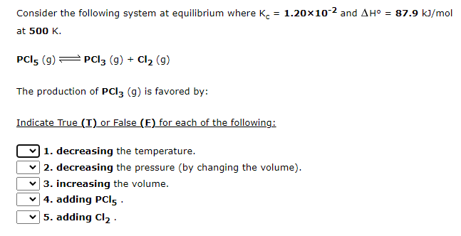 Consider the following system at equilibrium where K = 1.20x10-2 and AH° = 87.9 kJ/mol
at 500 K.
PCI5 (9) — PCI3 (g) + Cl₂ (9)
The production of PCI3 (g) is favored by:
Indicate True (I) or False (F) for each of the following:
1. decreasing the temperature.
✓2. decreasing the pressure (by changing the volume).
3. increasing the volume.
✓4. adding PCI5.
5. adding Cl₂.