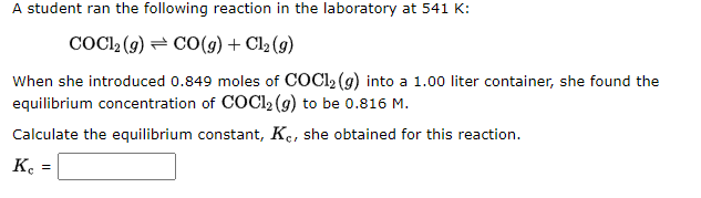A student ran the following reaction in the laboratory at 541 K:
COC12 (9) CO(g) + Cl₂ (g)
When she introduced 0.849 moles of COC1₂ (g) into a 1.00 liter container, she found the
equilibrium concentration of COC1₂(g) to be 0.816 M.
Calculate the equilibrium constant, Ke, she obtained for this reaction.
Ke
=