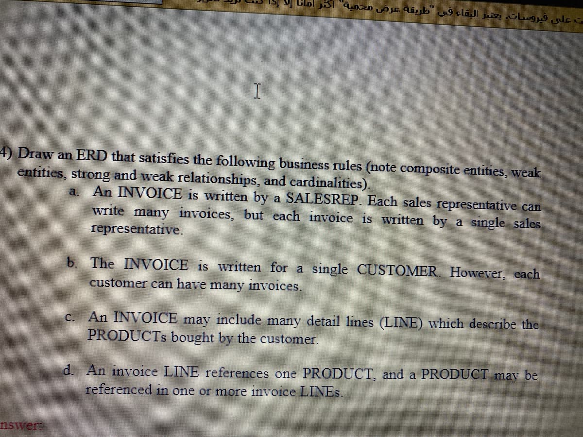 4) Draw an ERD that satisfies the following business rules (note composite entities, weak
entities, strong and weak relationships, and cardinalities).
An INVOICE is written by a SALESREP. Each sales representative can
write many invoices, but each invoice is written by a single sales
representative.
a.
b. The INVOICE is written for a single CUSTOMER However, each
customer can have many invoices.
c. An INVOICE may include many detail lines (LINE) which describe the
PRODUCTS bought by the customer.
d. An invoice LINE references one PRODUCT, and a PRODUCT may be
referenced in one or more invoice LINES.
nswer:

