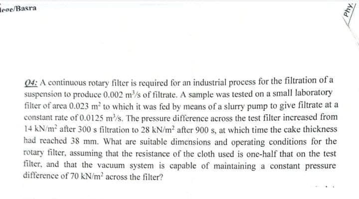 ege/Basra
04: A continuous rotary filter is required for an industrial process for the filtration of a
suspension to produce 0.002 m³/s of filtrate. A sample was tested on a small laboratory
filter of area 0.023 m² to which it was fed by means of a slurry pump to give filtrate at a
constant rate of 0.0125 m³/s. The pressure difference across the test filter increased from
14 kN/m² after 300 s filtration to 28 kN/m² after 900 s, at which time the cake thickness
had reached 38 mm. What are suitable dimensions and operating conditions for the
rotary filter, assuming that the resistance of the cloth used is one-half that on the test
filter, and that the vacuum system is capable of maintaining a constant pressure
difference of 70 kN/m² across the filter?
phy