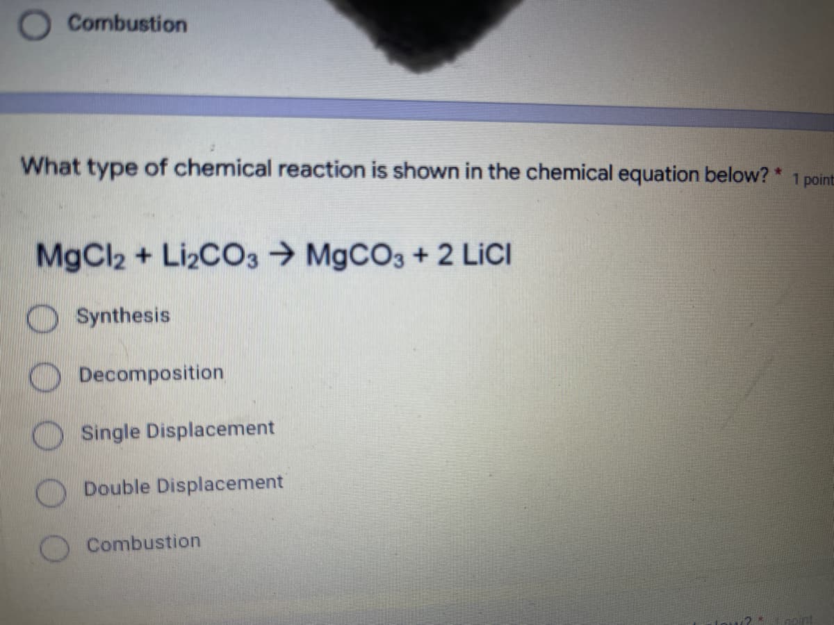 Combustion
What type of chemical reaction is shown in the chemical equation below? * 1 point
MgCl2 + LI2CO3 → M9CO3 + 2 LICI
O Synthesis
Decomposition
OSingle Displacement
Double Displacement
Combustion
Inoint
