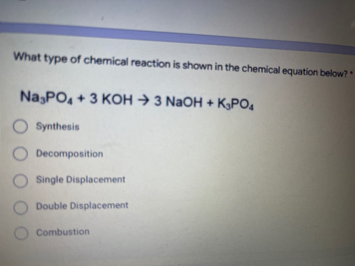 What type of chemical reaction is shown in the chemical equation below? *
Na PO4+3 KOH → 3 NaOH + KPO4
Synthesis
Decomposition
Single Displacement
Double Displacement
Combustion
