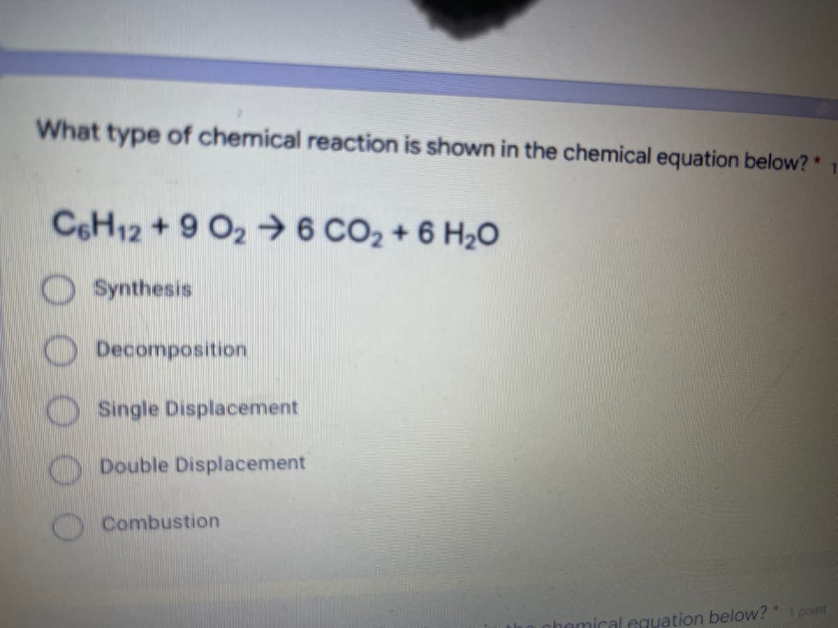 What type of chemical reaction is shown in the chemical equation below? *
C6H12 + 9 O2 →6 CO2 + 6 H2O
Synthesis
Decomposition
Single Displacement
ODouble Displacement
OCombustion
cal equation below? point
