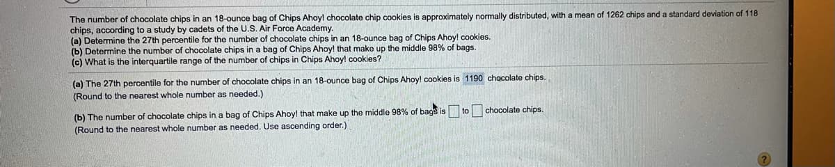 The number of chocolate chips in an 18-ounce bag of Chips Ahoyl chocolate chip cookies is approximately normally distributed, with a mean of 1262 chips and a standard deviation of 118
chips, according to a study by cadets of the U.S. Air Force Academy.
(a) Determine the 27th percentile for the number of chocolate chips in an 18-ounce bag of Chips Ahoyl cookies.
(b) Determine the number of chocolate chips in a bag of Chips Ahoy! that make up the middle 98% of bags.
(c) What is the interquartile range of the number of chips in Chips Ahoy! cookies?
(a) The 27th percentile for the number of chocolate chips in an 18-ounce bag of Chips Ahoy! cookies is 1190 chocolate chips.
(Round to the nearest whole number as needed.)
(b) The number of chocolate chips in a bag of Chips Ahoy! that make up the middle 98% of bags is to chocolate chips.
(Round to the nearest whole number as needed. Use ascending order.)
