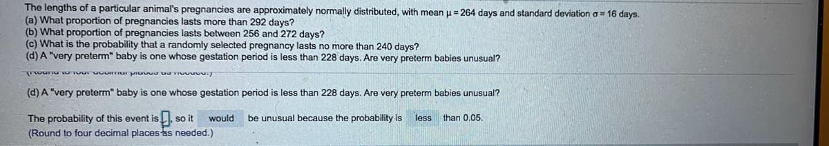 The lengths of a particular animal's pregnancies are approximately normally distributed, with mean u = 264 days and standard deviation o = 16 days.
(a) What proportion of pregnancies lasts more than 292 days?
(b) What proportion of pregnancies lasts between 256 and 272 days?
(c) What is the probability that a randomly selected pregnancy lasts no more than 240 days?
(d) A "very preterm" baby is one whose gestation period is less than 228 days. Are very preterm babies unusual?
(d) A "very preterm" baby is one whose gestation period is less than 228 days. Are very preterm babies unusual?
The probability of this event is
(Round to four decimal places as needed.)
so it
would
be unusual because the probability is
less
than 0,05.
