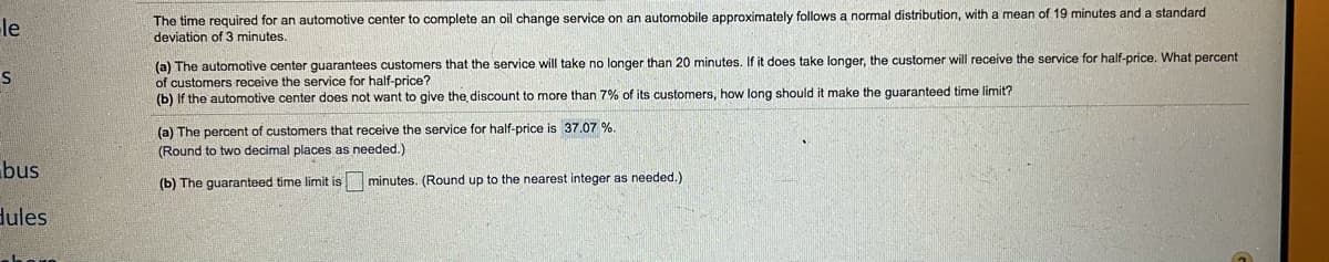 The time required for an automotive center to complete an oil change service on an automobile approximately follows a normal distribution, with a mean of 19 minutes and a standard
le
deviation of 3 minutes.
(a) The automotive center guarantees customers that the service will take no longer than 20 minutes. If it does take longer, the customer will receive the service for half-price. What percent
of customers receive the service for half-price?
(b) If the automotive center does not want to give the discount to more than 7% of its customers, how long should it make the guaranteed time limit?
(a) The percent of customers that receive the service for half-price is 37.07 %.
(Round to two decimal places as needed.)
bus
(b) The guaranteed time limit is minutes. (Round up to the nearest integer as needed.)
dules
