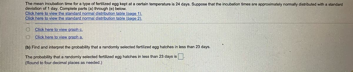 The mean incubation time for a type of fertilized egg kept at a certain temperature is 24 days. Suppose that the incubation times are approximately normally distributed with a standard
deviation of 1 day. Complete parts (a) through (e) below.
Click here to view the standard normal distribution table (page 1).
Click here to view the standard normal distribution table (page 2).
O Click here to view graph c.
Click here to view graph a.
(b) Find and interpret the probability that a randomly selected fertilized egg hatches in less than 23 days.
The probability that a randomly selected fertilized egg hatches in less than 23 days is.
(Round to four decimal places as needed.)
