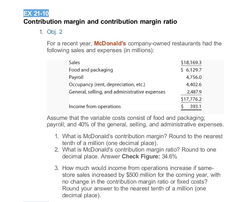 EX 21-10
Contribution margin and contribution margin ratio
1. Obj. 2
For a recent year, McDonald's company-owned restaurants had the
following sales and expenses (in millions):
Sales
$18,169.3
$ 6,129.7
Food and packaging
Payroll
Occupancy (rent, depreciation, etc.)
General, selling, and administrative expenses
4,756.0
4,402.6
2,487.9
$17,776.2
$ 393.1
Income from operations
Assume that the variable costs consist of food and packaging;
payroll; and 40% of the general, selling, and administrative expenses.
1. What is McDonald's contribution margin? Round to the nearest
tenth of a million (one decimal place).
2. What is McDonald's contribution margin ratio? Round to one
decimal place. Answer Check Figure: 34.6%
3. How much would income from operations increase if same-
store sales increased by $500 million for the coming year, with
no change in the contribution margin ratio or fixed costs?
Round your answer to the nearest tenth of a million (one
decimal place).
