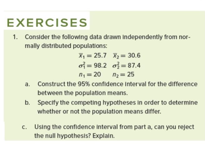 EXERCISES
1. Consider the following data drawn independently from nor-
mally distributed populations:
X1 = 25.7 X2 = 30.6
of = 98.2 o3 = 87.4
n2 = 25
n,= 20
Construct the 95% confidence Interval for the difference
between the population means.
b. Specify the competing hypotheses In order to determine
whether or not the population means differ.
c. Using the confidence Interval from part a, can you reject
the null hypothesis? Explaln.
