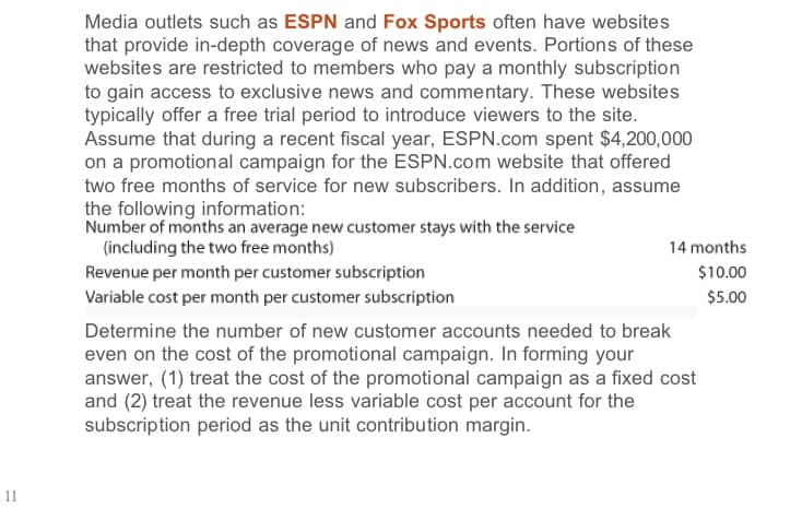 Media outlets such as ESPN and Fox Sports often have websites
that provide in-depth coverage of news and events. Portions of these
websites are restricted to members who pay a monthly subscription
to gain access to exclusive news and commentary. These websites
typically offer a free trial period to introduce viewers to the site.
Assume that during a recent fiscal year, ESPN.com spent $4,200,000
on a promotional campaign for the ESPN.com website that offered
two free months of service for new subscribers. In addition, assume
the following information:
Number of months an average new customer stays with the service
(including the two free months)
14 months
Revenue per month per customer subscription
Variable cost per month per customer subscription
$10.00
$5.00
Determine the number of new customer accounts needed to break
even on the cost of the promotional campaign. In forming your
answer, (1) treat the cost of the promotional campaign as a fixed cost
and (2) treat the revenue less variable cost per account for the
subscription period as the unit contribution margin.
11
