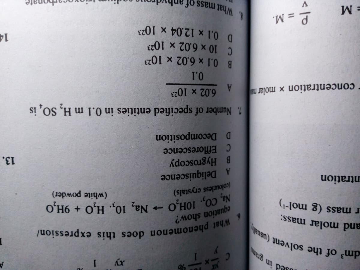 Paso
xy 1
and molar
r mass (g mol-')
equation show?
Na, CO,. 10H,O
(white powder)
Na, 10,. H.O + 9Н,О
ntration
(colourless crystals)
A Deliquiscence
B Hygroscopy
C florescence
D Decomposition
13.
concentration x molar ma
6.02 x 1023
1. Number of specified entities in 0.1 m H, SO, is
B 0.1 x 6.02 x 1023
C10 x 6.02 x 1023
D 0.1 x 12.04 x 102
dm of the solvent (usually
14
= M
= M.
8. What mass of
