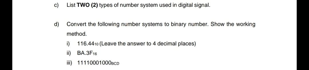 c)
List TWO (2) types of number system used in digital signal.
d)
Convert the following number systems to binary number. Show the working
method.
i)
116.4410 (Leave the answer to 4 decimal places)
i) ВА.ЗF16
iii) 11110001000BCD
